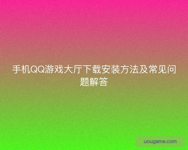 手机QQ游戏大厅下载安装方法及常见问题解答