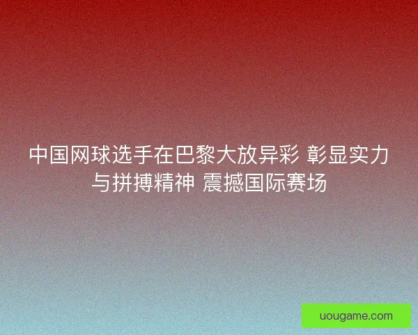 中国网球选手在巴黎大放异彩 彰显实力与拼搏精神 震撼国际赛场