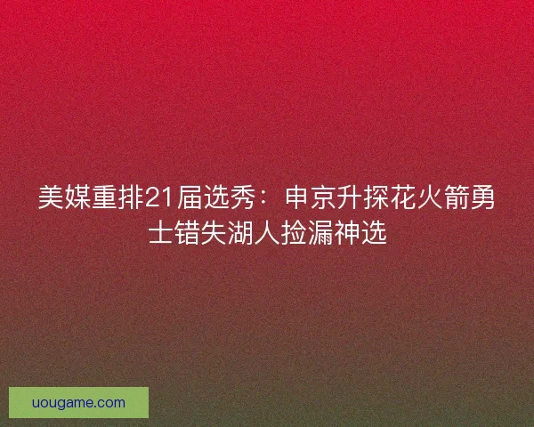 美媒重排21届选秀：申京升探花火箭勇士错失湖人捡漏神选