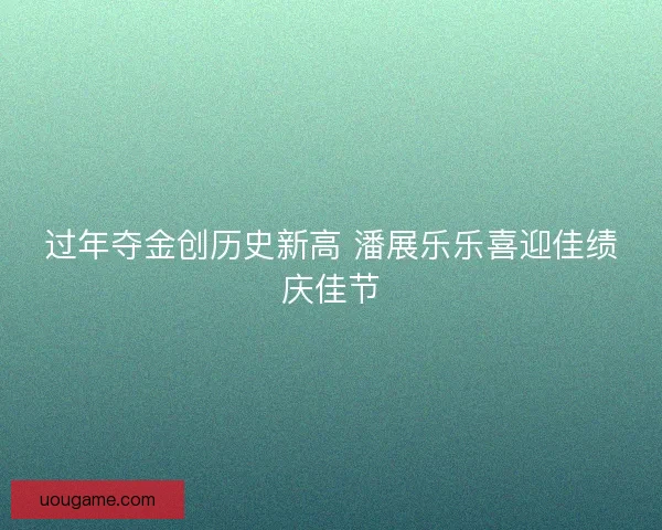 过年夺金创历史新高 潘展乐乐喜迎佳绩庆佳节