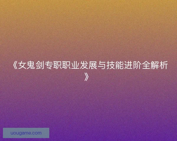 《女鬼剑专职职业发展与技能进阶全解析》