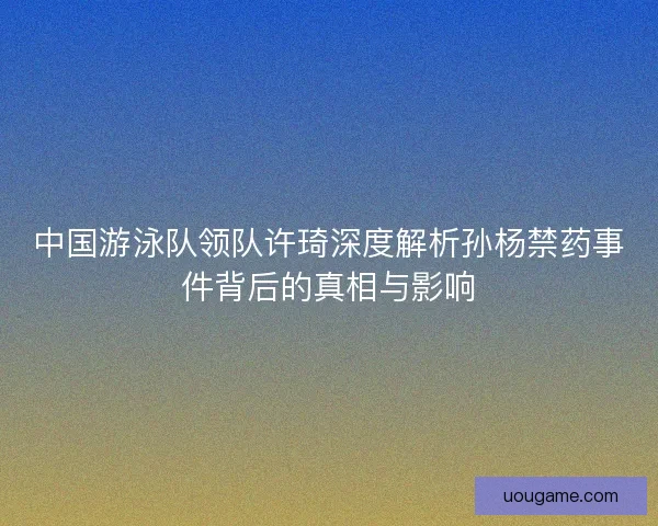 中国游泳队领队许琦深度解析孙杨禁药事件背后的真相与影响