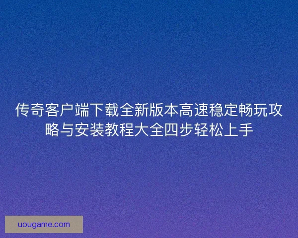 传奇客户端下载全新版本高速稳定畅玩攻略与安装教程大全四步轻松上手