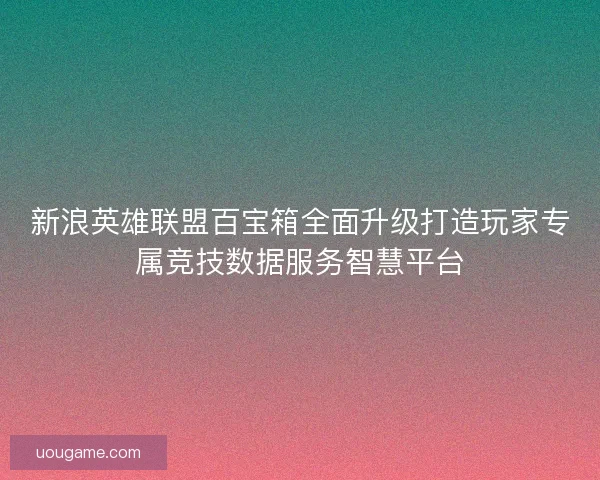 新浪英雄联盟百宝箱全面升级打造玩家专属竞技数据服务智慧平台