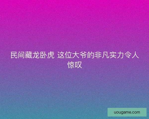 民间藏龙卧虎 这位大爷的非凡实力令人惊叹
