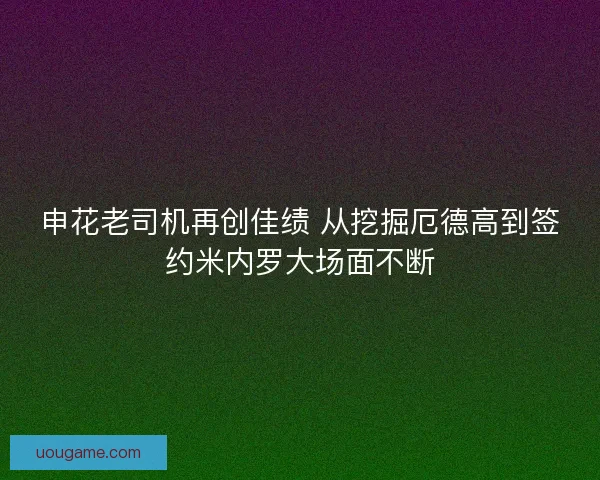 申花老司机再创佳绩 从挖掘厄德高到签约米内罗大场面不断