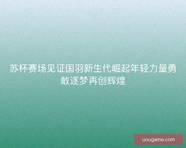 苏杯赛场见证国羽新生代崛起年轻力量勇敢逐梦再创辉煌