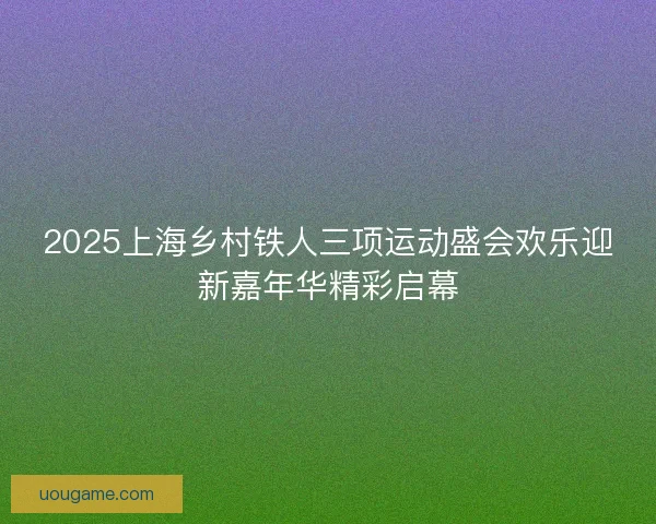 2025上海乡村铁人三项运动盛会欢乐迎新嘉年华精彩启幕