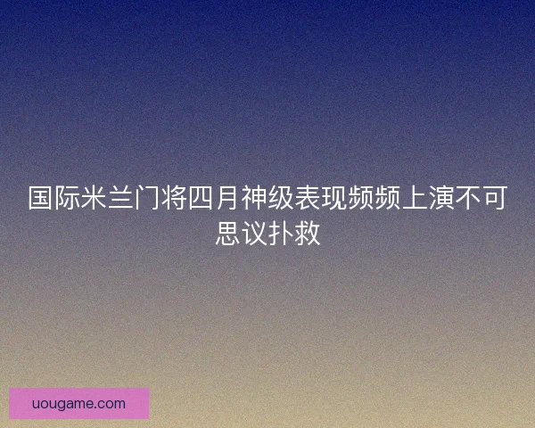 国际米兰门将四月神级表现频频上演不可思议扑救
