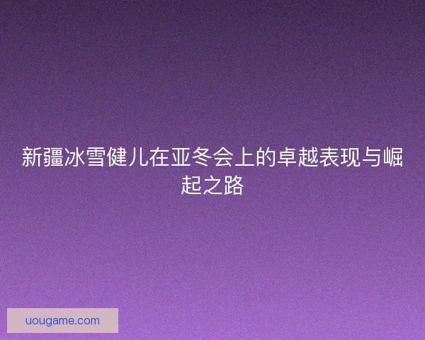 新疆冰雪健儿在亚冬会上的卓越表现与崛起之路