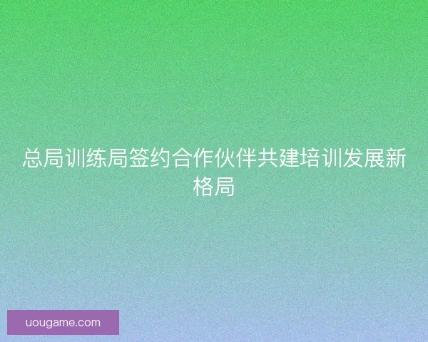总局训练局签约合作伙伴共建培训发展新格局