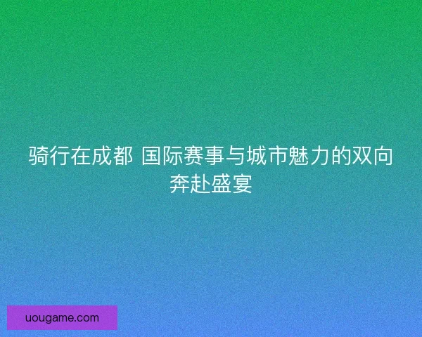 骑行在成都 国际赛事与城市魅力的双向奔赴盛宴