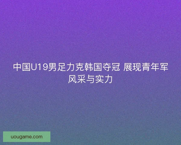 中国U19男足力克韩国夺冠 展现青年军风采与实力