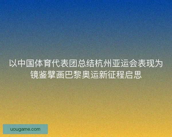 以中国体育代表团总结杭州亚运会表现为镜鉴擘画巴黎奥运新征程启思 以中国体育代表团总结杭州亚运会表现为镜鉴擘画巴黎奥运新征程启思