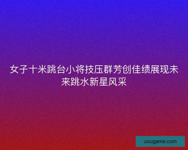 女子十米跳台小将技压群芳创佳绩展现未来跳水新星风采