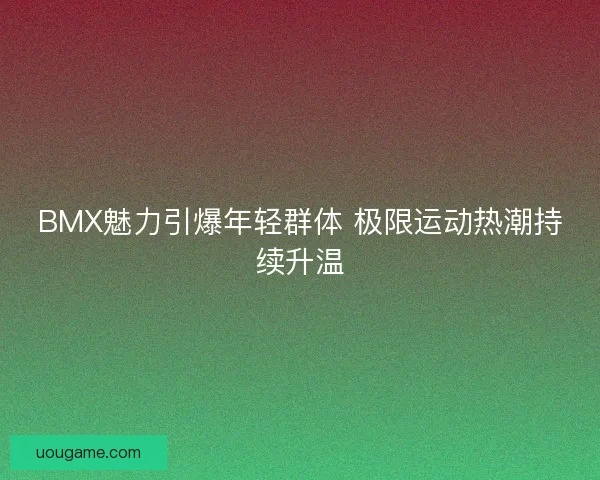BMX魅力引爆年轻群体 极限运动热潮持续升温