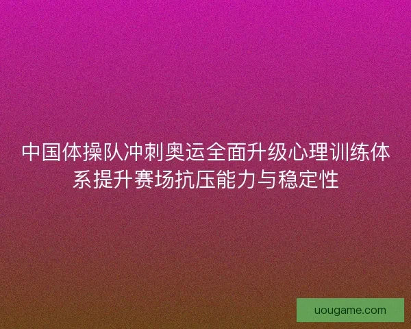 中国体操队冲刺奥运全面升级心理训练体系提升赛场抗压能力与稳定性