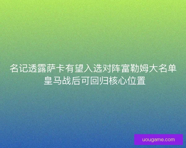 名记透露萨卡有望入选对阵富勒姆大名单 皇马战后可回归核心位置 名记透露萨卡有望入选对阵富勒姆大名单 皇马战后可回归核心位置