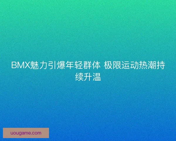 BMX魅力引爆年轻群体 极限运动热潮持续升温 BMX魅力引爆年轻群体 极限运动热潮持续升温
