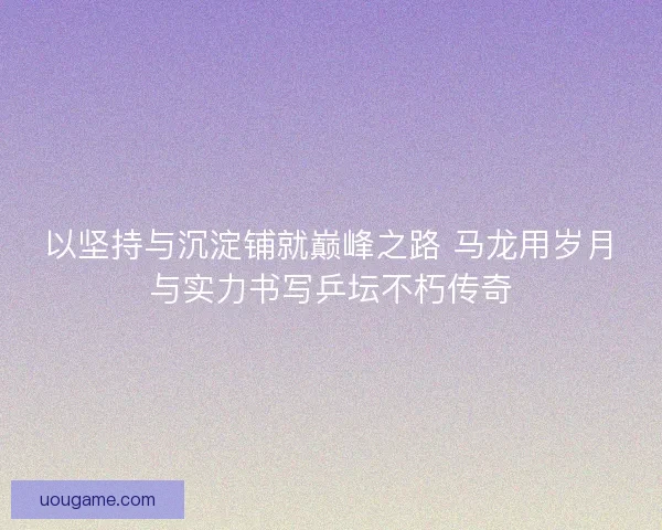 以坚持与沉淀铺就巅峰之路 马龙用岁月与实力书写乒坛不朽传奇