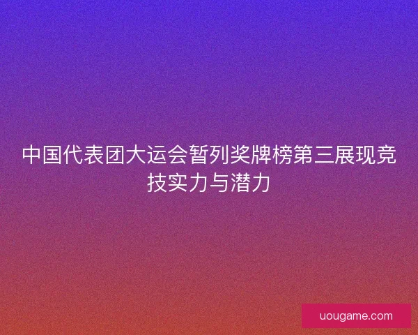 中国代表团大运会暂列奖牌榜第三展现竞技实力与潜力