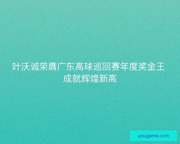 叶沃诚荣膺广东高球巡回赛年度奖金王 成就辉煌新高 叶沃诚荣膺广东高球巡回赛年度奖金王 成就辉煌新高