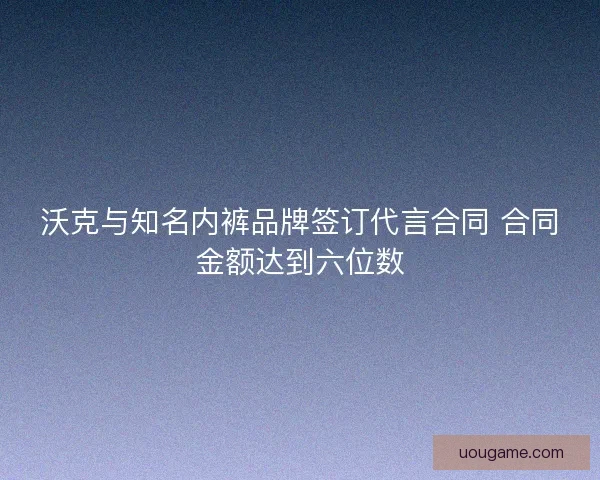 沃克与知名内裤品牌签订代言合同 合同金额达到六位数