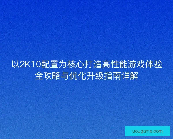 以2K10配置为核心打造高性能游戏体验全攻略与优化升级指南详解
