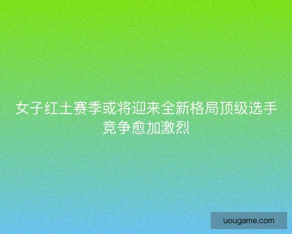 女子红土赛季或将迎来全新格局顶级选手竞争愈加激烈
