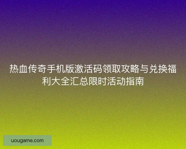 热血传奇手机版激活码领取攻略与兑换福利大全汇总限时活动指南